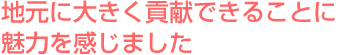地元に大きく貢献できることに魅力を感じました