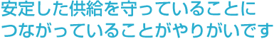 安定した供給を守っていることにつながっていることがやりがいです