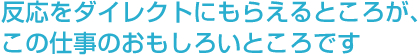 反応をダイレクトにもらえるところが、この仕事のおもしろいところです