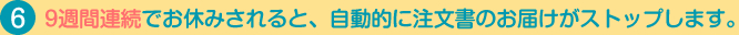 9週間連続でお休みされると、自動的に注文書のお届けがストップします。