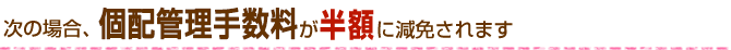 次の場合、個配手数料が半額に減免されます