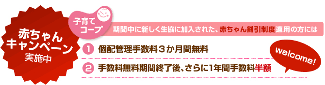 「赤ちゃんキャンペーン 実施中」 期間中に新しく生協に加入された、赤ちゃん割引制度適用の方には (1)個配手数料2ヶ月間無料 (2)手数料無料期間終了後、さらに1年間手数料半額