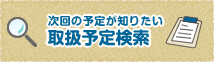 次回の予定が知りたい　取扱予定検索