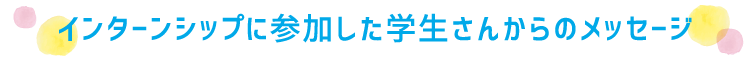 インターンシップに参加した学生さんからのメッセージ