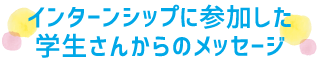 インターンシップに参加した学生さんからのメッセージ