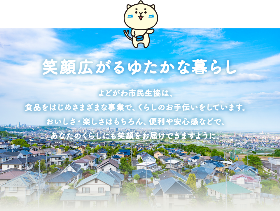 笑顔広がるゆたかな暮らし　よどがわ市民生協は、食品をはじめさまざまな事業で、くらしのお手伝いをしています。おいしさ・楽しさはもちろん、便利や安心感などで、あなたのくらしにも笑顔をお届けできますように。