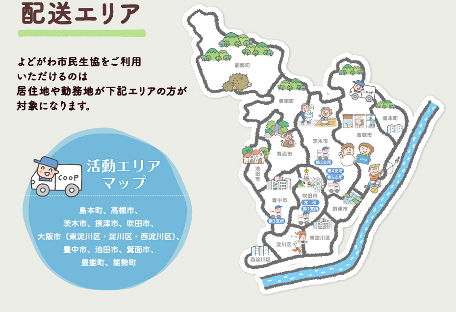 配送エリア　よどがわ市民生協をご利用いただけるのは居住地や勤務地が下記エリアの方が対象になります。 活動エリアマップ 島本町、高槻市、茨木市、摂津市、吹田市、大阪市（東淀川区・淀川区・西淀川区）、豊中市、池田市、箕面市、豊能町、能勢町