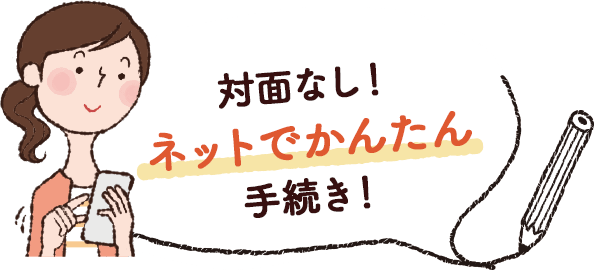 対面なし！ネットでかんたん手続き！