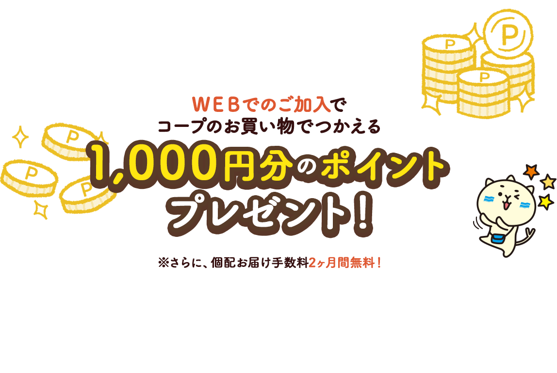 ＷＥＢでのご加入でコープのお買い物でつかえる最大3,000円分のポイントプレゼント！ ※非対面受付の場合は通常1,000ポイント+ＷＥＢ加入2,000円ポイントプレゼント！