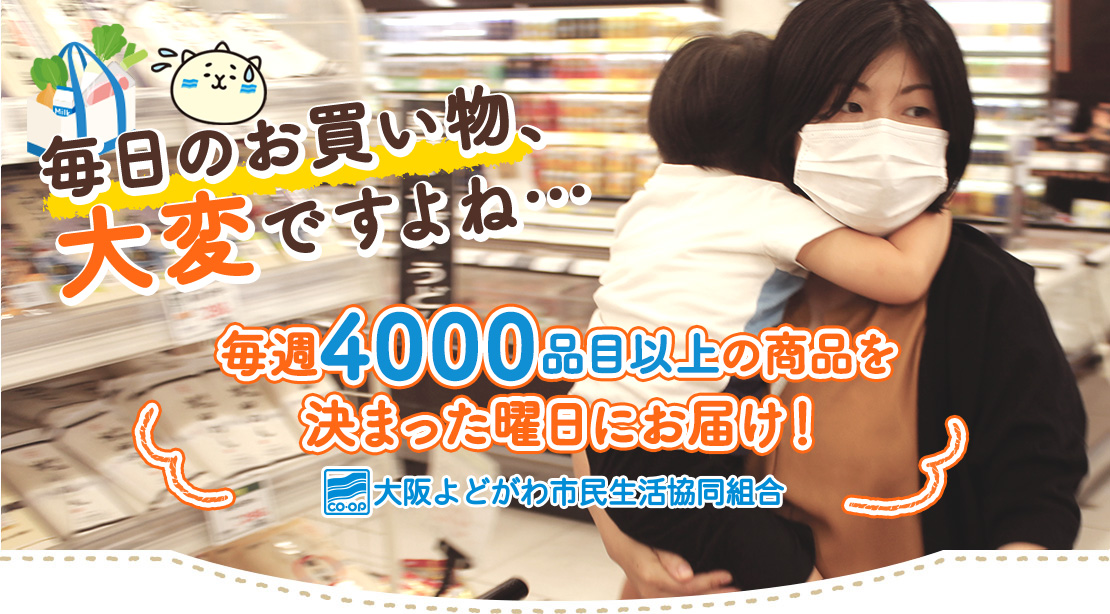 毎日のお買い物、大変ですよね… 毎週4000品目以上の商品を決まった曜日にお届け！ 大阪よどがわ市民生活協同組合