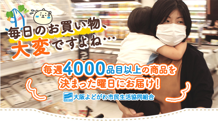 毎日のお買い物、大変ですよね… 毎週4000品目以上の商品を決まった曜日にお届け！ 大阪よどがわ市民生活協同組合