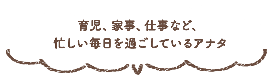 育児、家事、仕事など、忙しい毎日を過ごしているアナタ