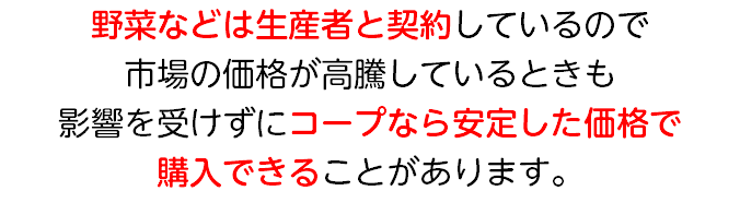 野菜などは生産者と契約しているので 市場の価格が高騰しているときも 影響を受けずにコープなら安定した価格で 購入できることがあります。