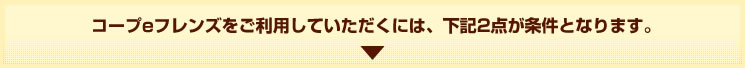 コープeフレンズをご利用していただくには、下記2点が条件となります。