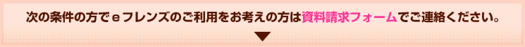 次の条件の方でｅフレンズのご利用をお考えの方は資料請求フォームでご連絡ください。