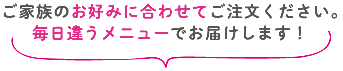 ご家族のお好みに合わせてご注文ください。毎日違うメニューでお届けします！